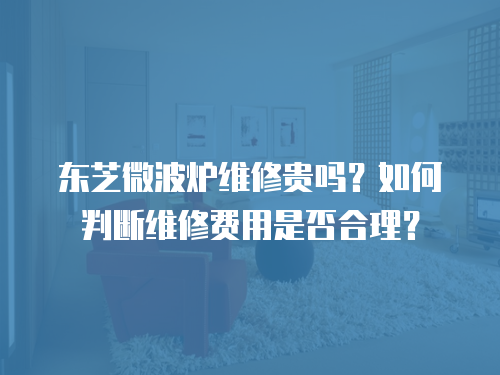 東芝微波爐維修貴嗎？如何判斷維修費(fèi)用是否合理？