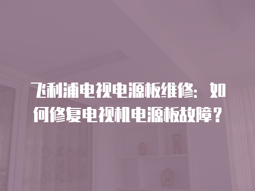 飛利浦電視電源板維修：如何修復電視機電源板故障？