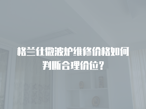 格蘭仕微波爐維修價格如何判斷合理價位？