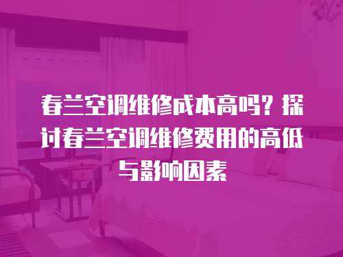 春蘭空調(diào)維修成本高嗎？探討春蘭空調(diào)維修費(fèi)用的高低與影響因素
