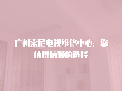 廣州索尼電視維修中心：您值得信賴的選擇