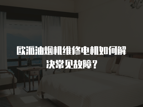 歐派油煙機維修電機如何解決常見故障？