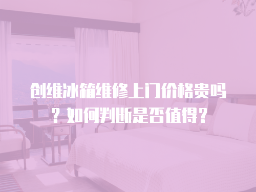 創(chuàng)維冰箱維修上門價格貴嗎？如何判斷是否值得？
