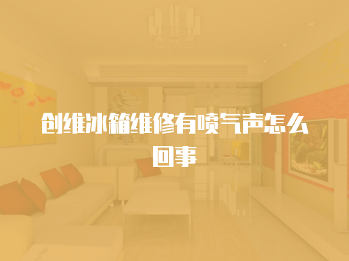 創(chuàng)維冰箱維修有噴氣聲怎么回事