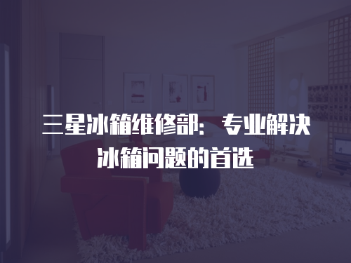 三星冰箱維修部：專業(yè)解決冰箱問(wèn)題的首選