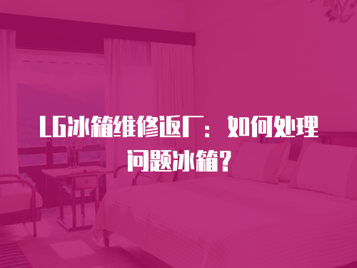 LG冰箱維修返廠：如何處理問題冰箱？