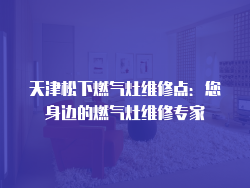 天津松下燃氣灶維修點：您身邊的燃氣灶維修專家