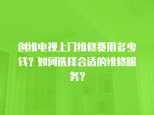 創維電視上門維修費用多少錢？如何選擇合適的維修服務？