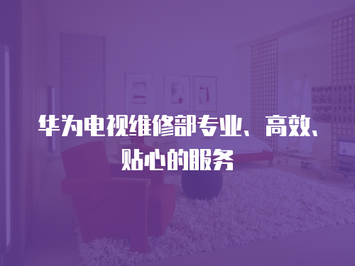 華為電視維修部專業、高效、貼心的服務