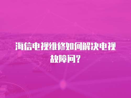 海信電視維修如何解決電視故障問？
