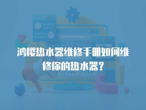 鴻櫻熱水器維修手冊如何維修你的熱水器？