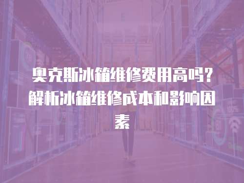 奧克斯冰箱維修費(fèi)用高嗎？解析冰箱維修成本和影響因素