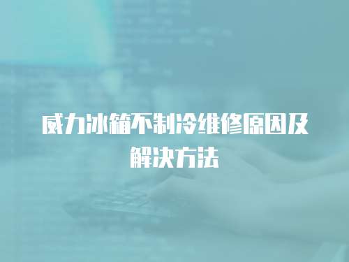 威力冰箱不制冷維修原因及解決方法