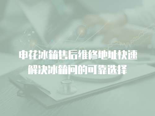 申花冰箱售后維修地址快速解決冰箱問的可靠選擇