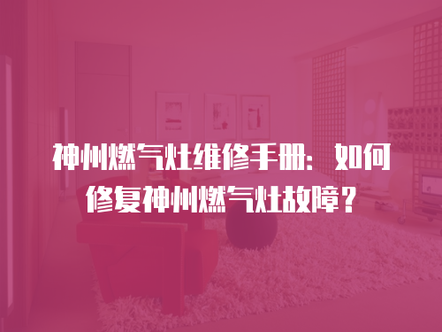 神州燃氣灶維修手冊：如何修復神州燃氣灶故障？