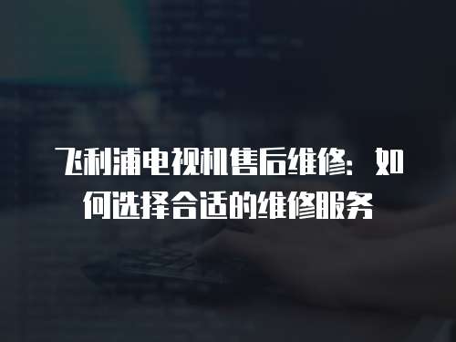 飛利浦電視機售后維修：如何選擇合適的維修服務