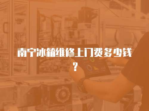 南寧冰箱維修上門費多少錢？