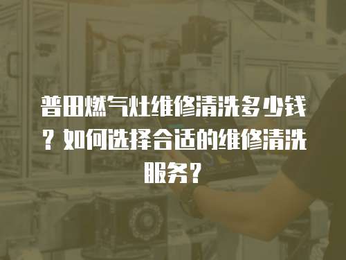 普田燃氣灶維修清洗多少錢？如何選擇合適的維修清洗服務(wù)？
