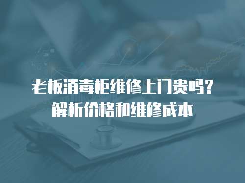 老板消毒柜維修上門貴嗎？解析價格和維修成本