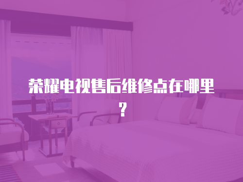 榮耀電視售后維修點在哪里？