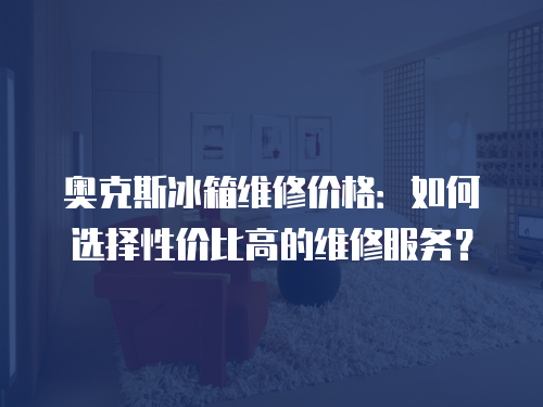 奧克斯冰箱維修價格：如何選擇性價比高的維修服務？