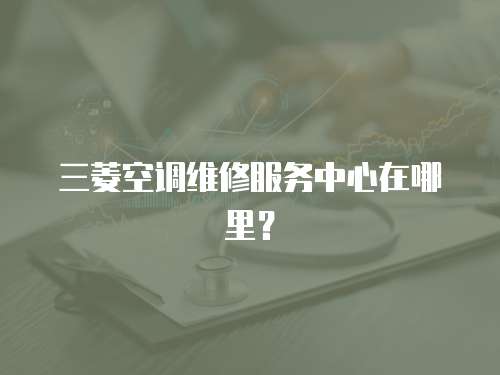 三菱空調(diào)維修服務(wù)中心在哪里？