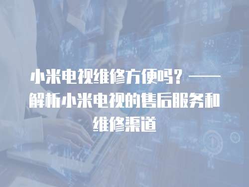 小米電視維修方便嗎？——解析小米電視的售后服務(wù)和維修渠道
