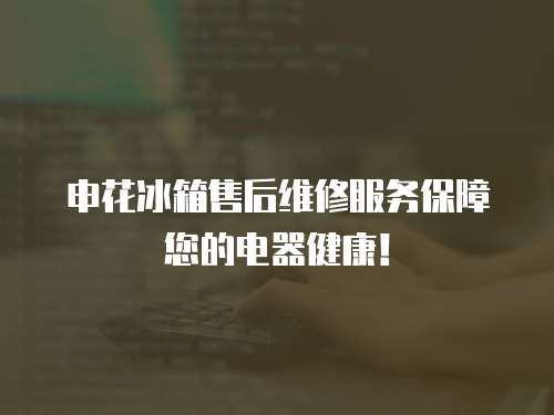 申花冰箱售后維修服務保障您的電器健康！