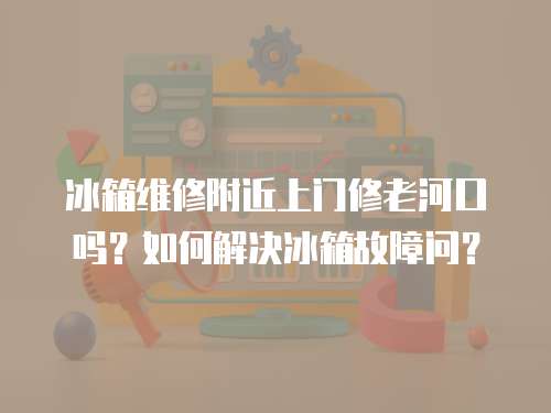 冰箱維修附近上門修老河口嗎？如何解決冰箱故障問？
