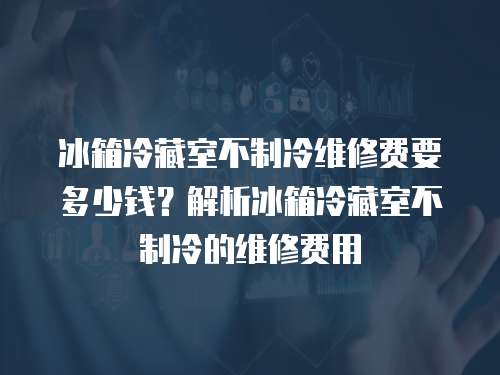冰箱冷藏室不制冷維修費要多少錢？解析冰箱冷藏室不制冷的維修費用