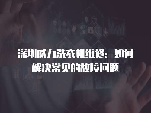 深圳威力洗衣機(jī)維修：如何解決常見(jiàn)的故障問(wèn)題