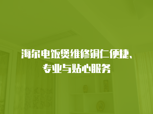 海爾電飯煲維修銅仁便捷、專業與貼心服務