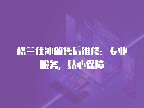 格蘭仕冰箱售后維修：專業(yè)服務(wù)，貼心保障