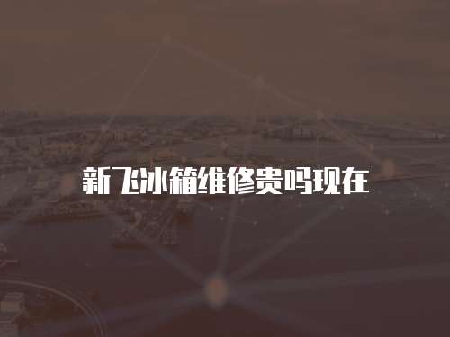 新飛冰箱維修貴嗎現在