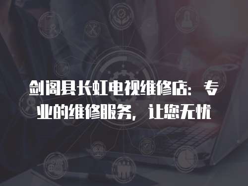 劍閣縣長虹電視維修店：專業的維修服務，讓您無憂