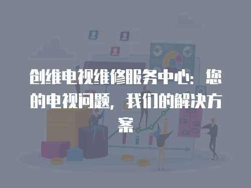 創(chuàng)維電視維修服務(wù)中心：您的電視問題，我們的解決方案