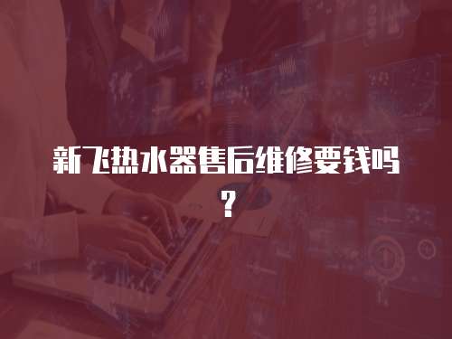 新飛熱水器售后維修要錢嗎？