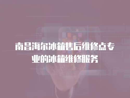 南昌海爾冰箱售后維修點專業的冰箱維修服務