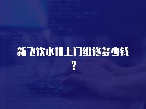 新飛飲水機上門維修多少錢？