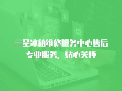 三星冰箱維修服務(wù)中心售后專業(yè)服務(wù)，貼心關(guān)懷