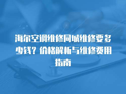 海爾空調維修同城維修要多少錢？價格解析與維修費用指南
