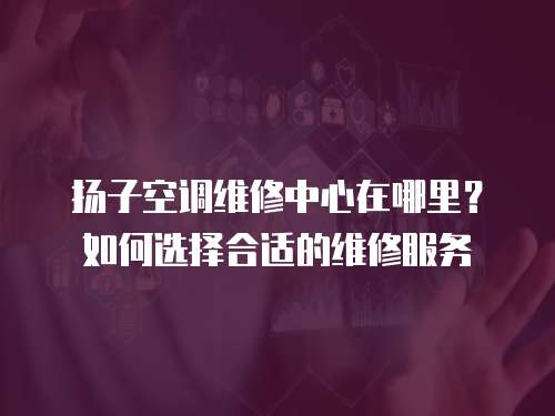 揚子空調維修中心在哪里？如何選擇合適的維修服務