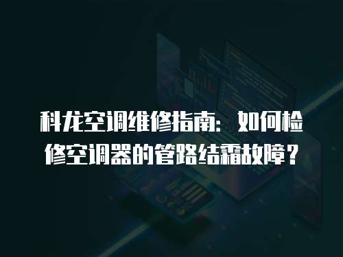 科龍空調維修指南：如何檢修空調器的管路結霜故障？