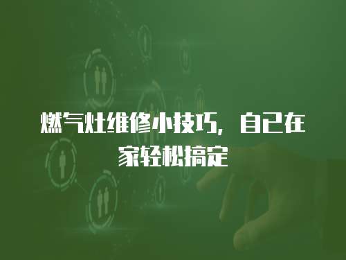 燃氣灶維修小技巧，自已在家輕松搞定