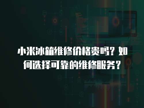 小米冰箱維修價格貴嗎？如何選擇可靠的維修服務？