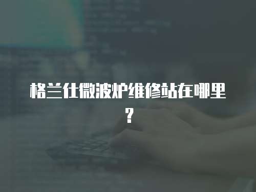 格蘭仕微波爐維修站在哪里？