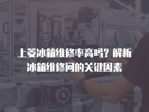 上菱冰箱維修率高嗎？解析冰箱維修問(wèn)的關(guān)鍵因素