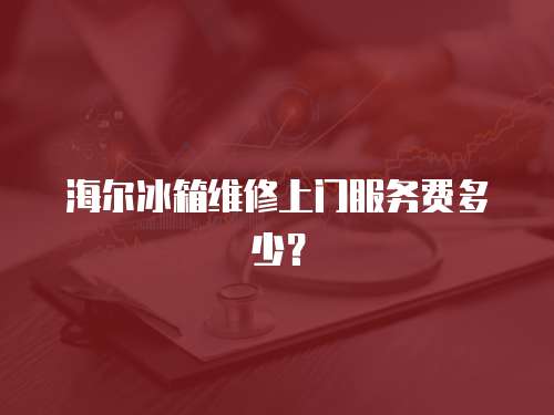 海爾冰箱維修上門服務費多少？