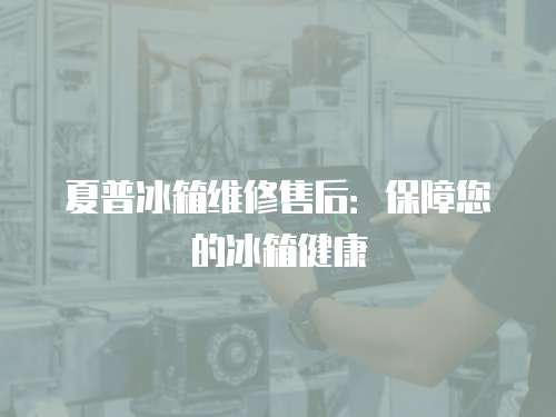 夏普冰箱維修售后：保障您的冰箱健康