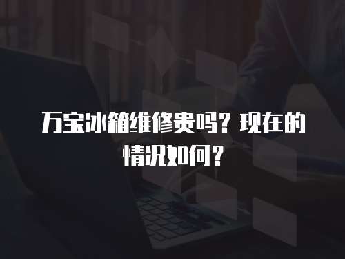 萬(wàn)寶冰箱維修貴嗎？現(xiàn)在的情況如何？